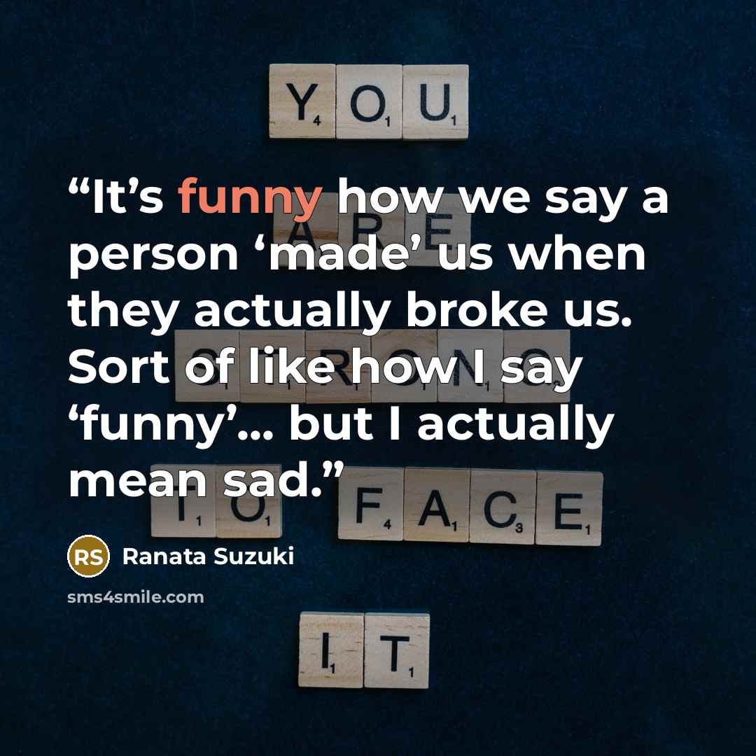 “It’s funny how we say a person ‘made’ us when they actually broke us. Sort of like how I say ‘funny’... but I actually mean sad.” quote by Ranata Suzuki