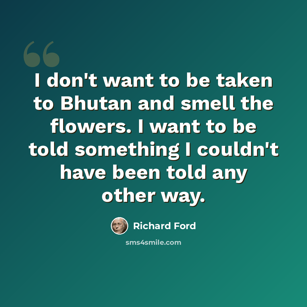“I don't want to be taken to Bhutan and smell the flowers. I want to be told something I couldn't have been told any other way.” quote by Richard Ford
