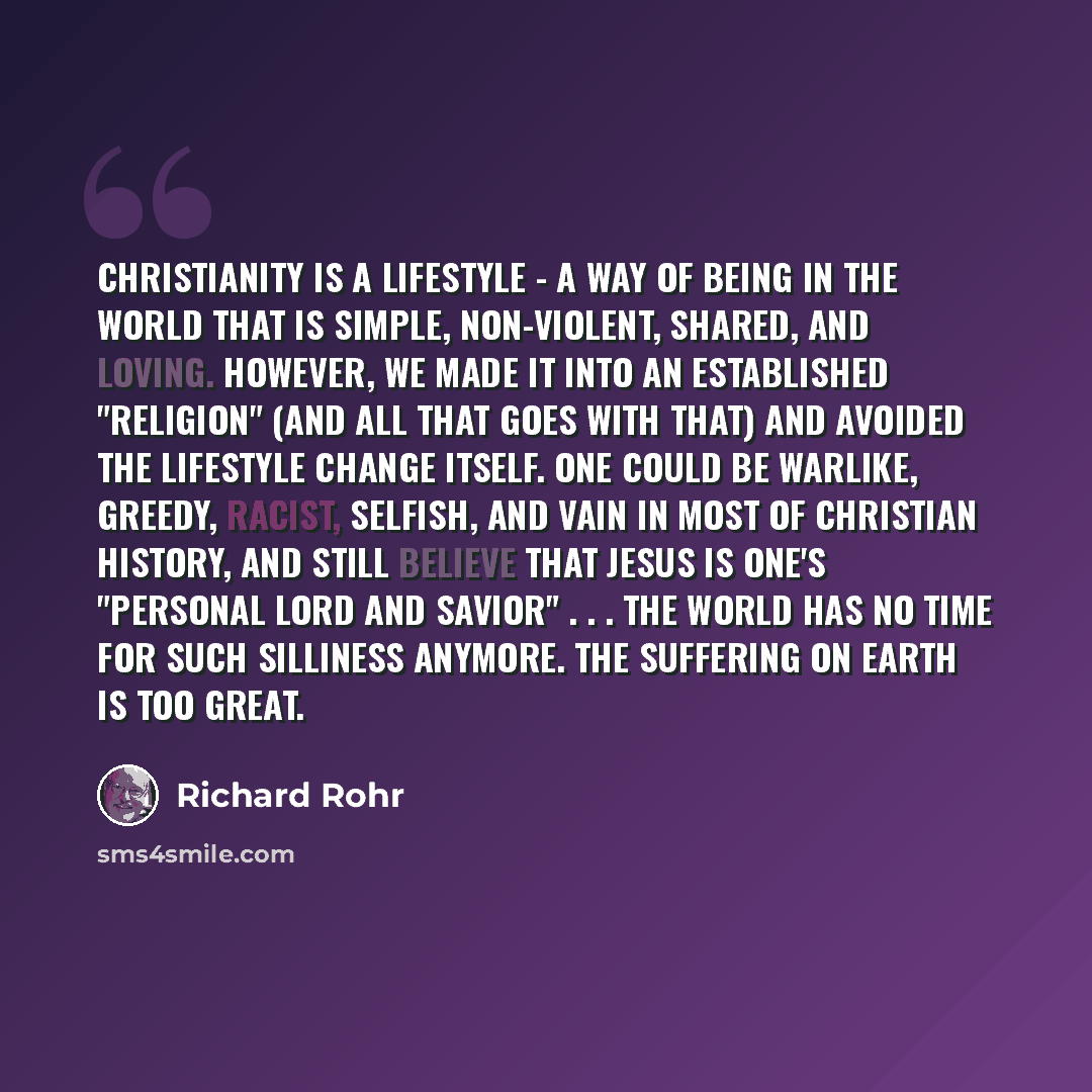 “Christianity is a lifestyle - a way of being in the world that is simple, non-violent, shared, and loving. However, we made it into an established "religion" (and all that goes with that) and avoided the lifestyle change itself. One could be warlike, greedy, racist, selfish, and vain in most of…” quote by Richard Rohr
