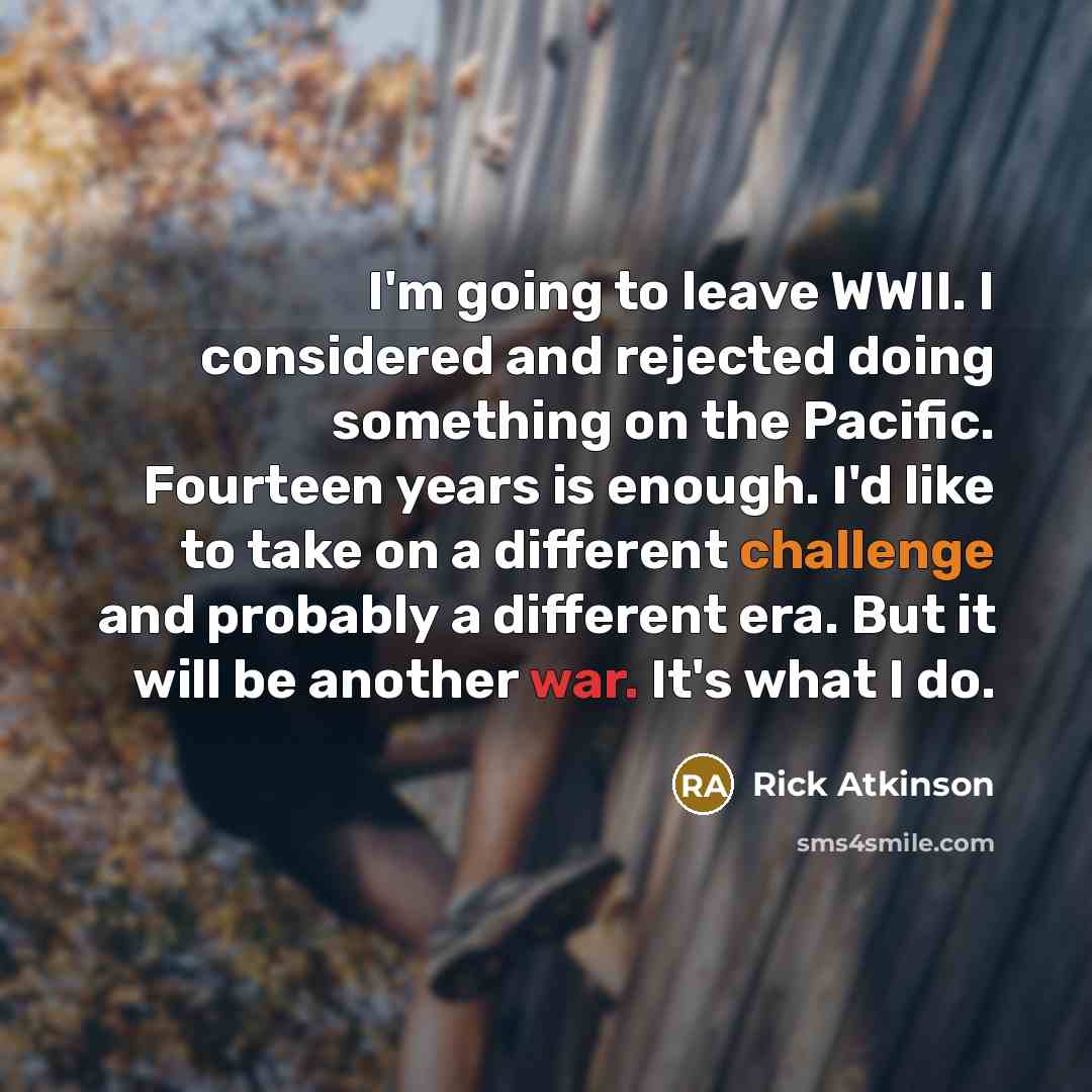 “I'm going to leave WWII. I considered and rejected doing something on the Pacific. Fourteen years is enough. I'd like to take on a different challenge and probably a different era. But it will be another war. It's what I do.” quote by Rick Atkinson