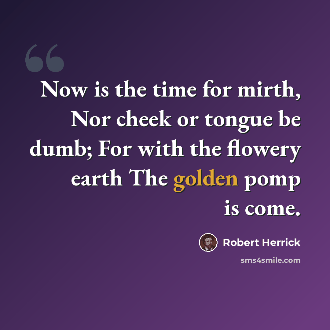 “Now is the time for mirth, Nor cheek or tongue be dumb; For with the flowery earth The golden pomp is come.” quote by Robert Herrick