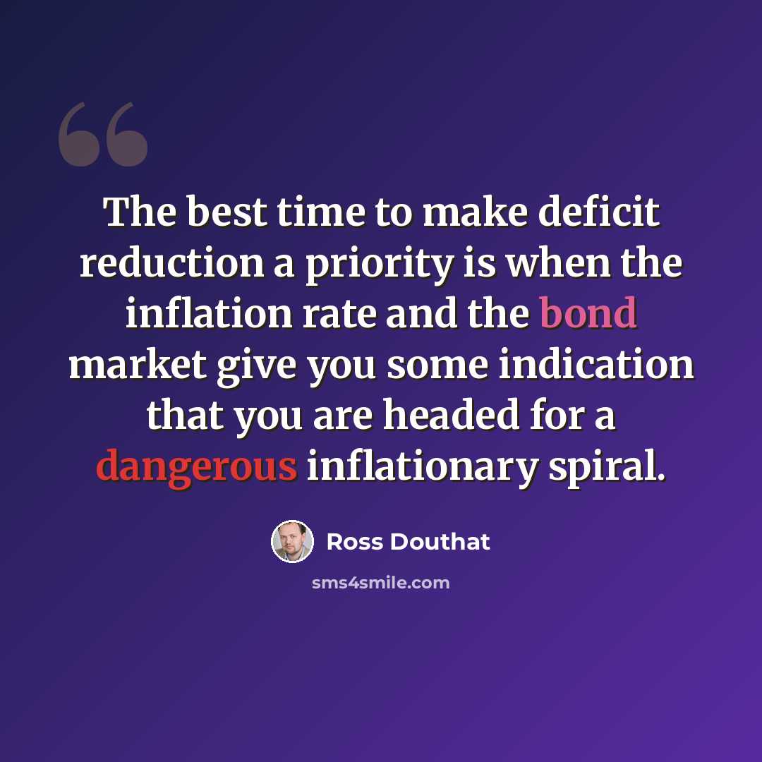 “The best time to make deficit reduction a priority is when the inflation rate and the bond market give you some indication that you are headed for a dangerous inflationary spiral.” quote by Ross Douthat