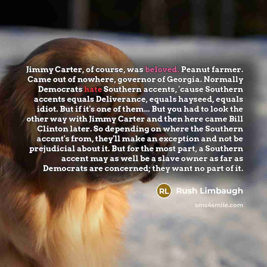 “Jimmy Carter, of course, was beloved. Peanut farmer. Came out of nowhere, governor of Georgia. Normally Democrats hate Southern accents, 'cause Southern accents equals Deliverance, equals hayseed, equals idiot. But if it's one of them... But you had to look the other way with Jimmy Carter and then…” quote by Rush Limbaugh