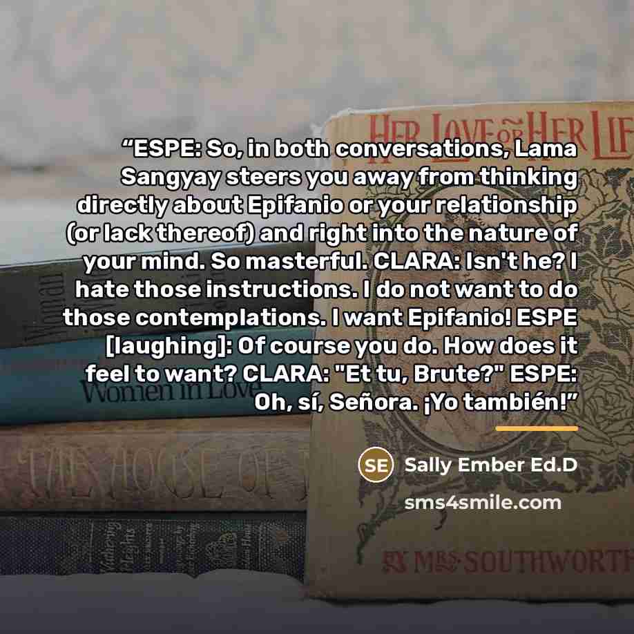 “ESPE: So, in both conversations, Lama Sangyay steers you away from thinking directly about Epifanio or your relationship (or lack thereof) and right into the nature of your mind. So masterful. CLARA: Isn't he? I hate those instructions. I do not want to do those contemplations. I want Epifanio!…” quote by Sally Ember Ed.D