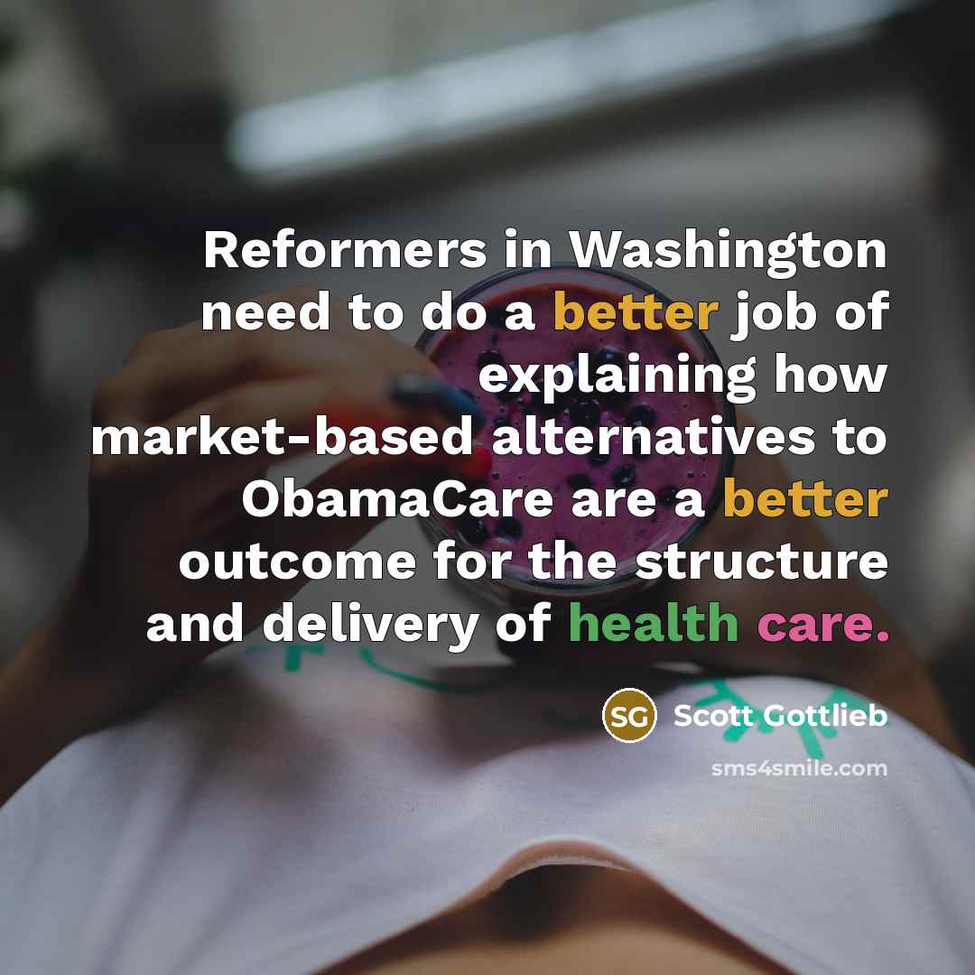 “Reformers in Washington need to do a better job of explaining how market-based alternatives to ObamaCare are a better outcome for the structure and delivery of health care.” quote by Scott Gottlieb