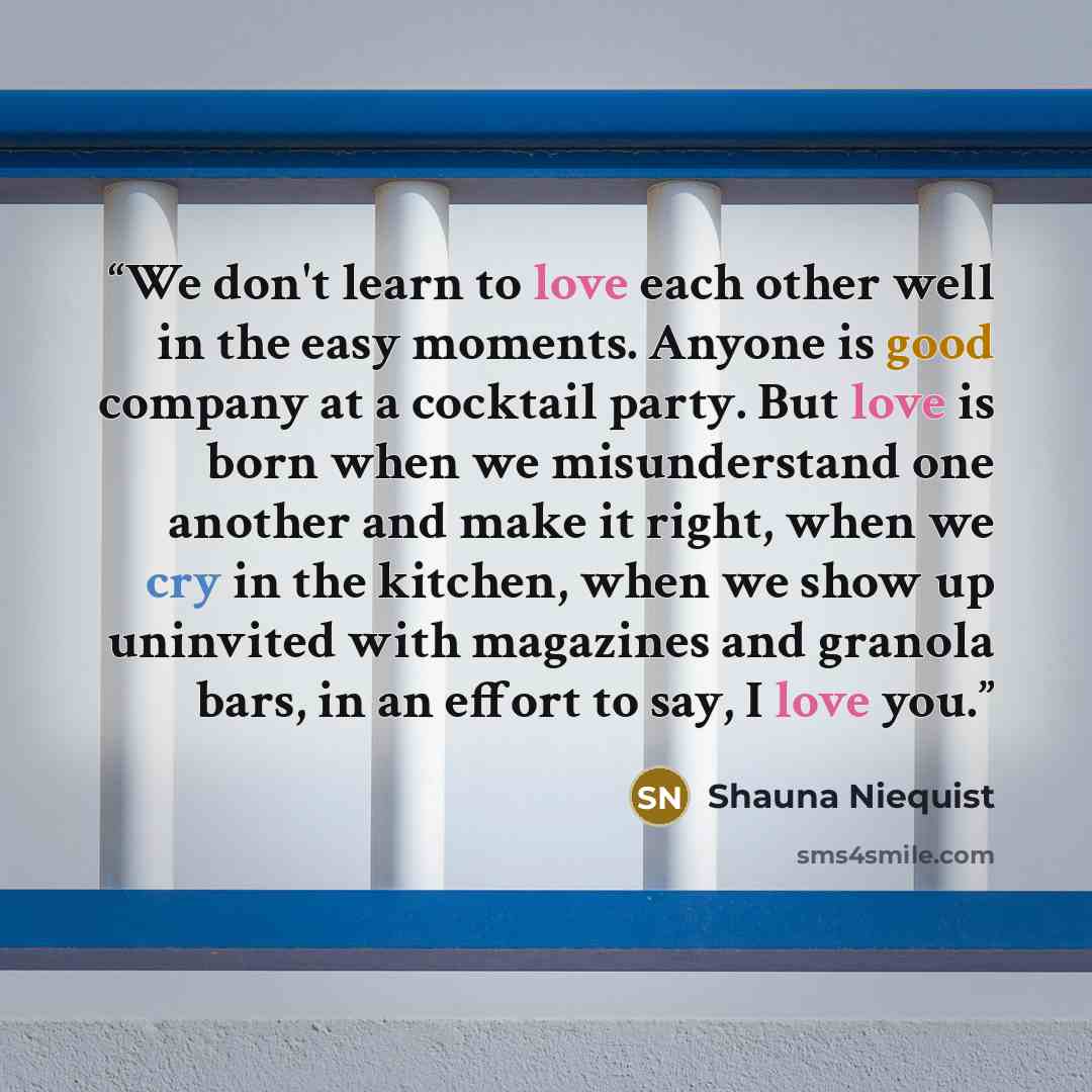 “We don't learn to love each other well in the easy moments. Anyone is good company at a cocktail party. But love is born when we misunderstand one another and make it right, when we cry in the kitchen, when we show up uninvited with magazines and granola bars, in an effort to say, I love you.” quote by Shauna Niequist