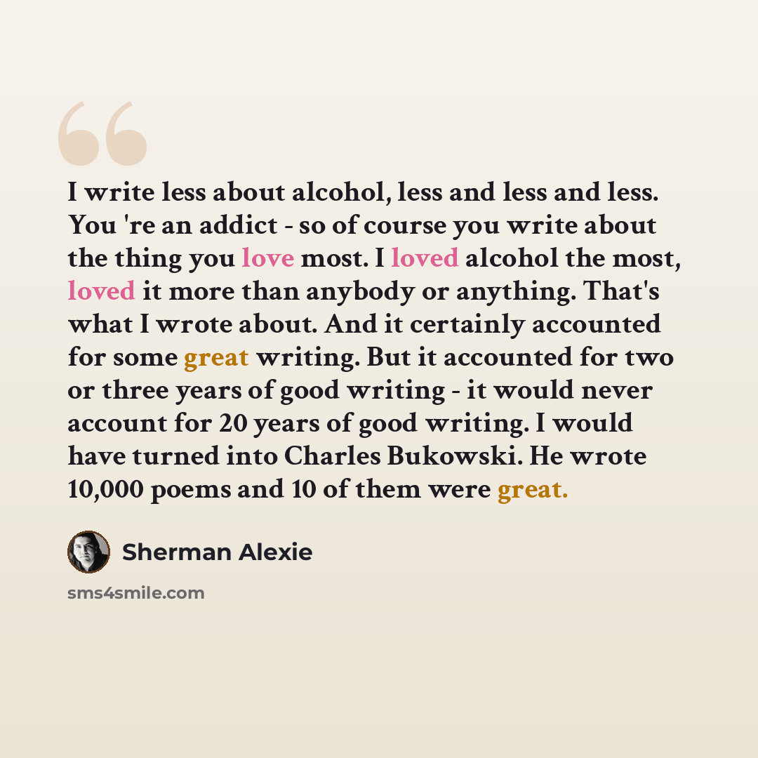 “I write less about alcohol, less and less and less. You 're an addict - so of course you write about the thing you love most. I loved alcohol the most, loved it more than anybody or anything. That's what I wrote about. And it certainly accounted for some great writing. But it accounted for two or…” quote by Sherman Alexie