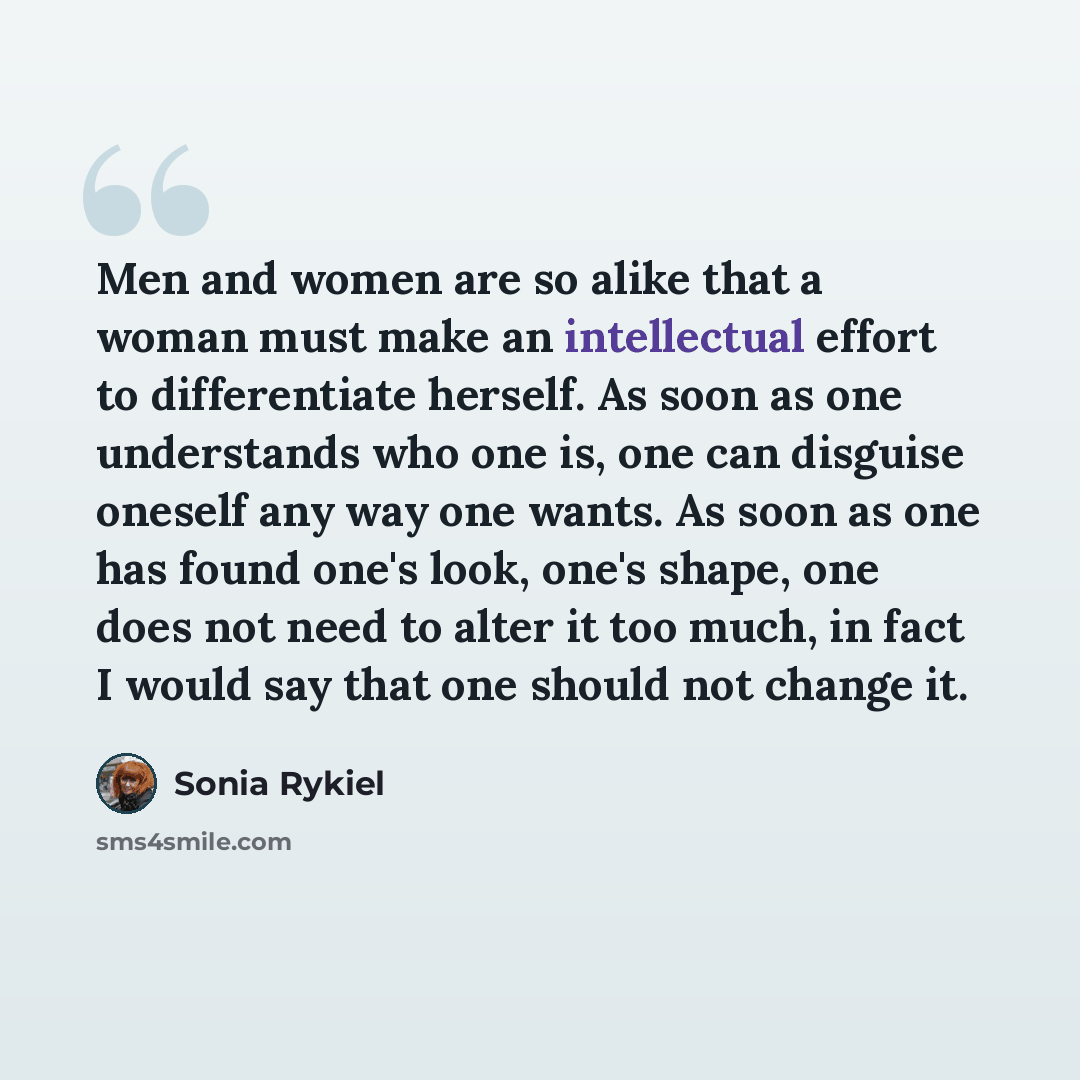 “Men and women are so alike that a woman must make an intellectual effort to differentiate herself. As soon as one understands who one is, one can disguise oneself any way one wants. As soon as one has found one's look, one's shape, one does not need to alter it too much, in fact I would say that…” quote by Sonia Rykiel