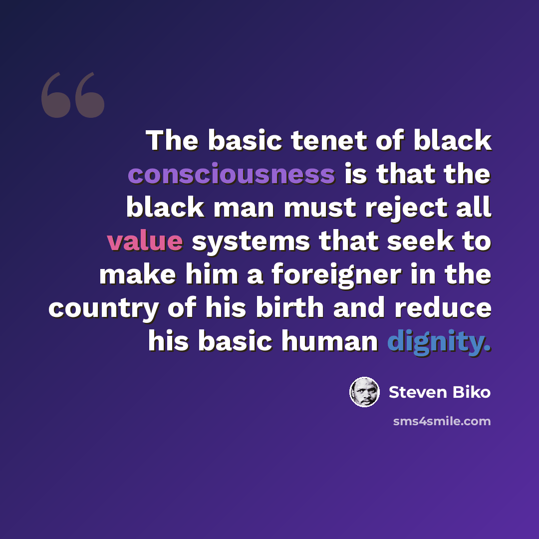 “The basic tenet of black consciousness is that the black man must reject all value systems that seek to make him a foreigner in the country of his birth and reduce his basic human dignity.” quote by Steven Biko