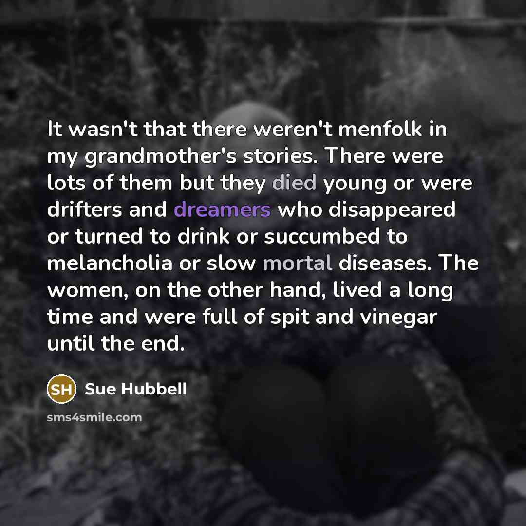 “It wasn't that there weren't menfolk in my grandmother's stories. There were lots of them but they died young or were drifters and dreamers who disappeared or turned to drink or succumbed to melancholia or slow mortal diseases. The women, on the other hand, lived a long time and were full of spit…” quote by Sue Hubbell