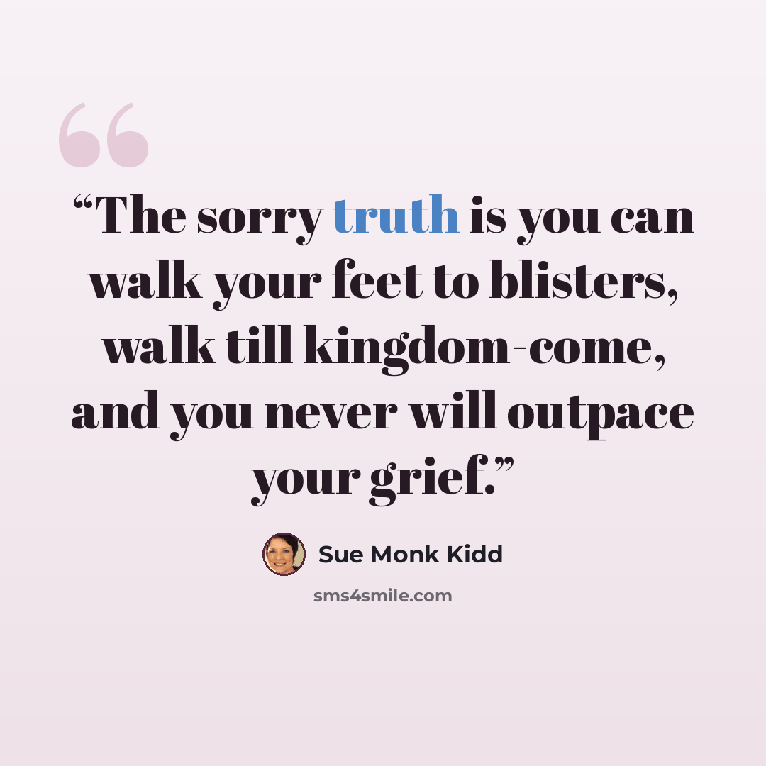 “The sorry truth is you can walk your feet to blisters, walk till kingdom-come, and you never will outpace your grief.” quote by Sue Monk Kidd