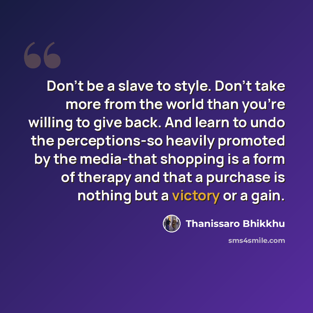 “Don't be a slave to style. Don't take more from the world than you're willing to give back. And learn to undo the perceptions-so heavily promoted by the media-that shopping is a form of therapy and that a purchase is nothing but a victory or a gain.” quote by Thanissaro Bhikkhu