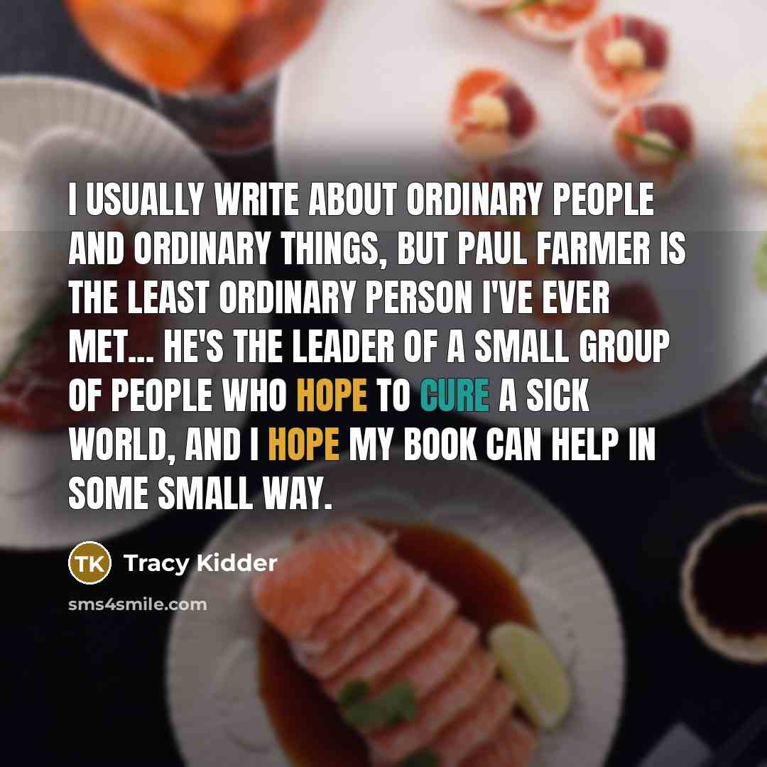 “I usually write about ordinary people and ordinary things, but Paul Farmer is the least ordinary person I've ever met... He's the leader of a small group of people who hope to cure a sick world, and I hope my book can help in some small way.” quote by Tracy Kidder