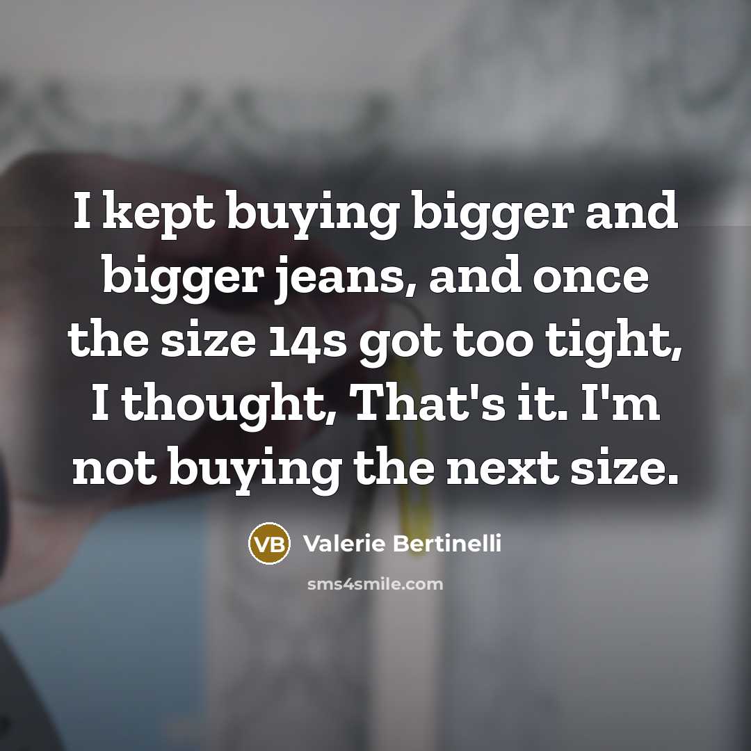 “I kept buying bigger and bigger jeans, and once the size 14s got too tight, I thought, That's it. I'm not buying the next size.” quote by Valerie Bertinelli