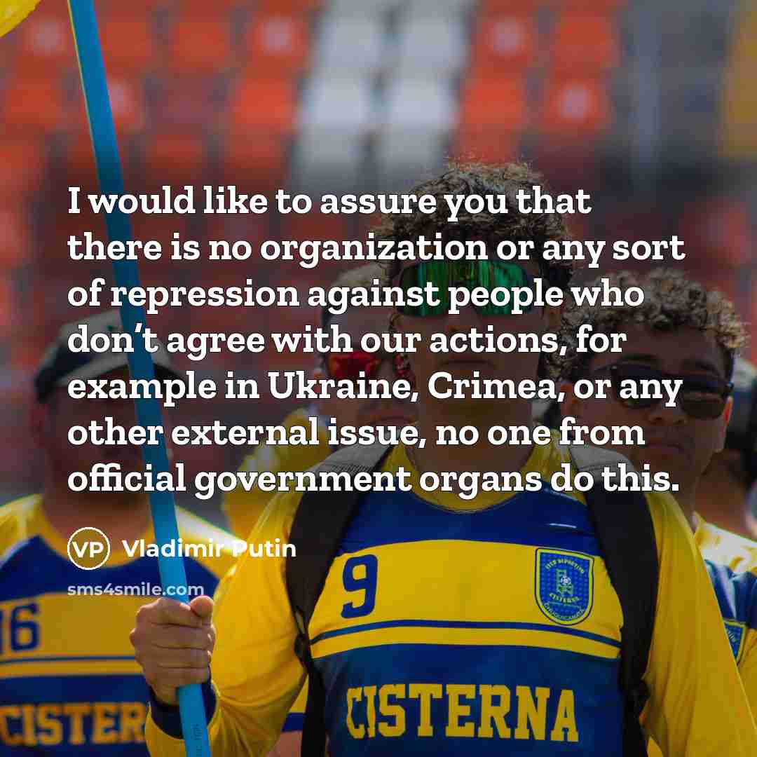 “I would like to assure you that there is no organization or any sort of repression against people who don’t agree with our actions, for example in Ukraine, Crimea, or any other external issue, no one from official government organs do this.” quote by Vladimir Putin
