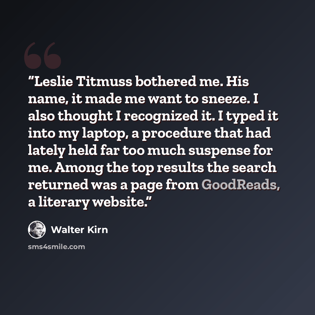 “Leslie Titmuss bothered me. His name, it made me want to sneeze. I also thought I recognized it. I typed it into my laptop, a procedure that had lately held far too much suspense for me. Among the top results the search returned was a page from GoodReads, a literary website.” quote by Walter Kirn