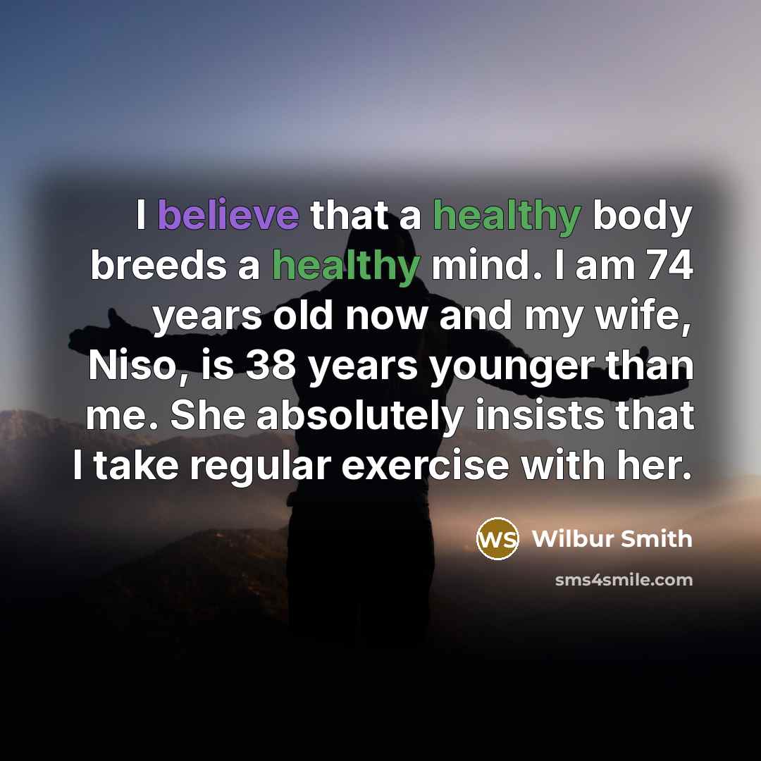 “I believe that a healthy body breeds a healthy mind. I am 74 years old now and my wife, Niso, is 38 years younger than me. She absolutely insists that I take regular exercise with her.” quote by Wilbur Smith