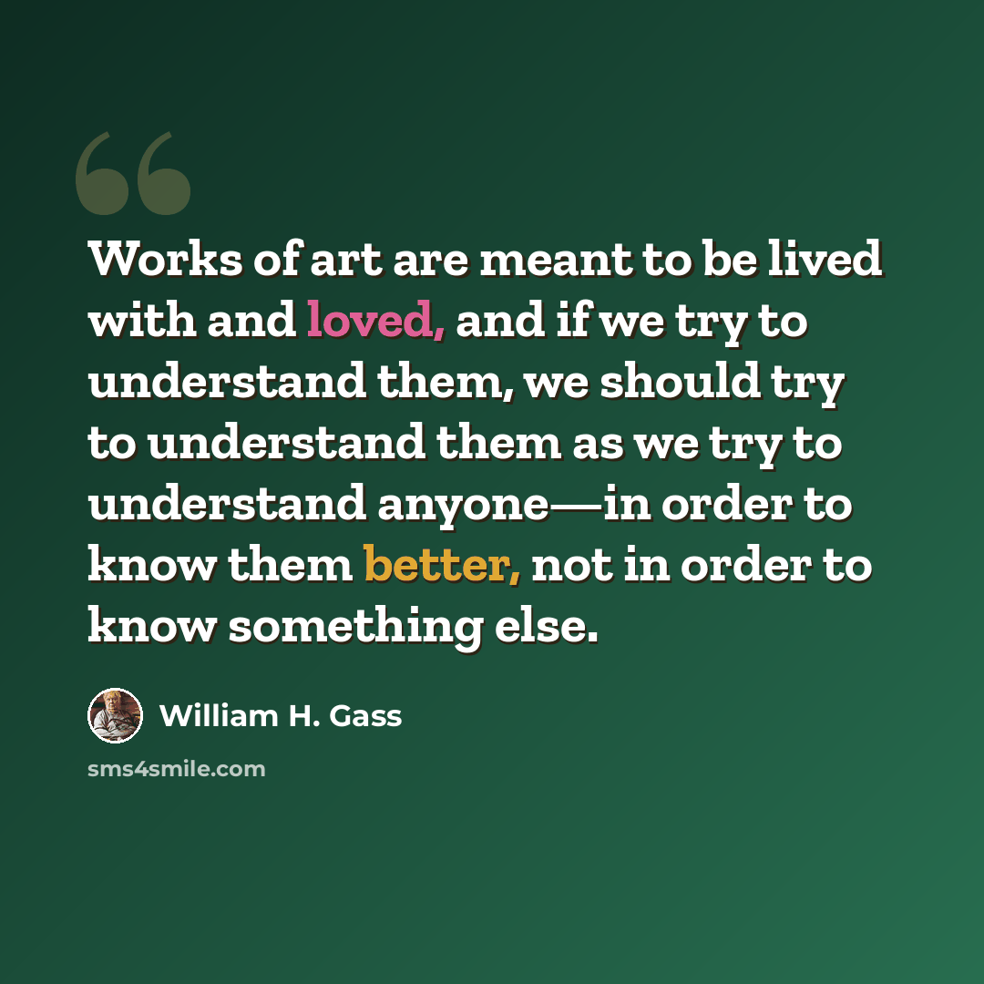 “Works of art are meant to be lived with and loved, and if we try to understand them, we should try to understand them as we try to understand anyone—in order to know them better, not in order to know something else.” quote by William H. Gass