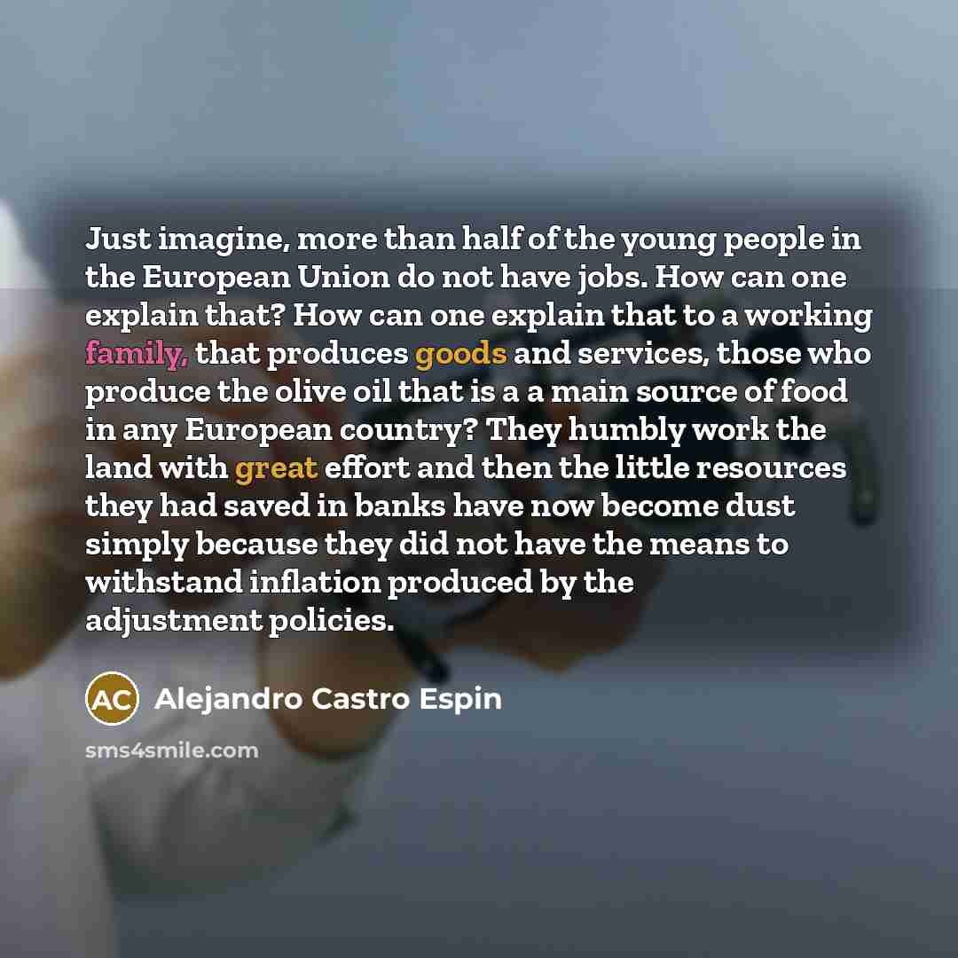 “Just imagine, more than half of the young people in the European Union do not have jobs. How can one explain that? How can one explain that to a working family, that produces goods and services, those who produce the olive oil that is a a main source of food in any European country? They humbly…” quote by Alejandro Castro Espin