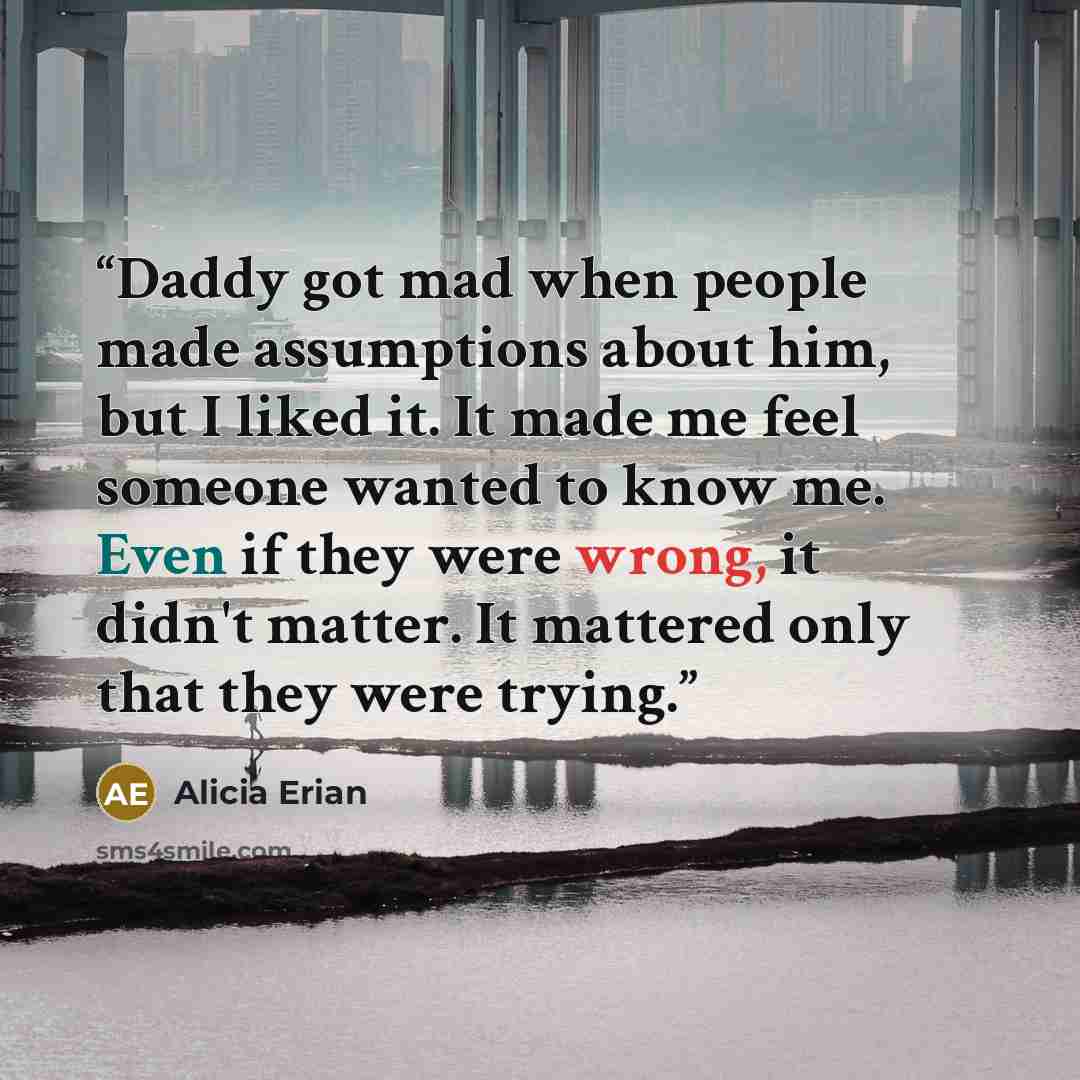 “Daddy got mad when people made assumptions about him, but I liked it. It made me feel someone wanted to know me. Even if they were wrong, it didn't matter. It mattered only that they were trying.” quote by Alicia Erian