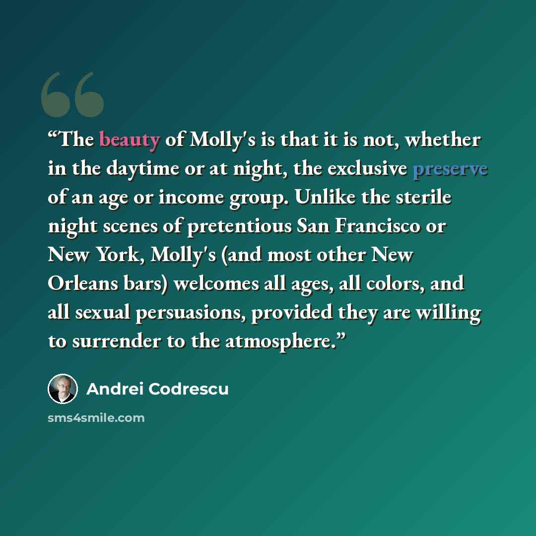 “The beauty of Molly's is that it is not, whether in the daytime or at night, the exclusive preserve of an age or income group. Unlike the sterile night scenes of pretentious San Francisco or New York, Molly's (and most other New Orleans bars) welcomes all ages, all colors, and all sexual…” quote by Andrei Codrescu