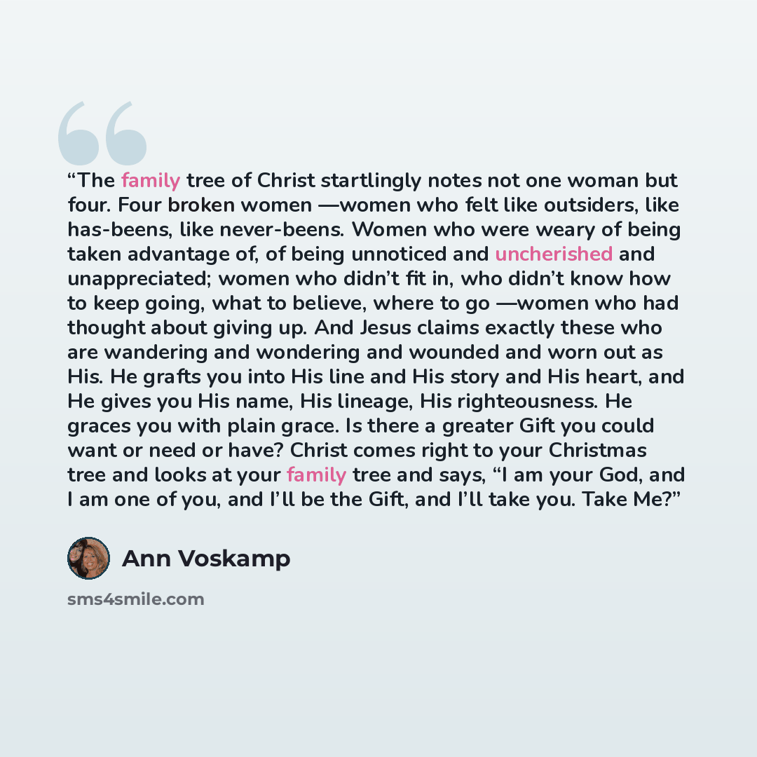 “The family tree of Christ startlingly notes not one woman but four. Four broken women —women who felt like outsiders, like has-beens, like never-beens. Women who were weary of being taken advantage of, of being unnoticed and uncherished and unappreciated; women who didn’t fit in, who didn’t know…” quote by Ann Voskamp