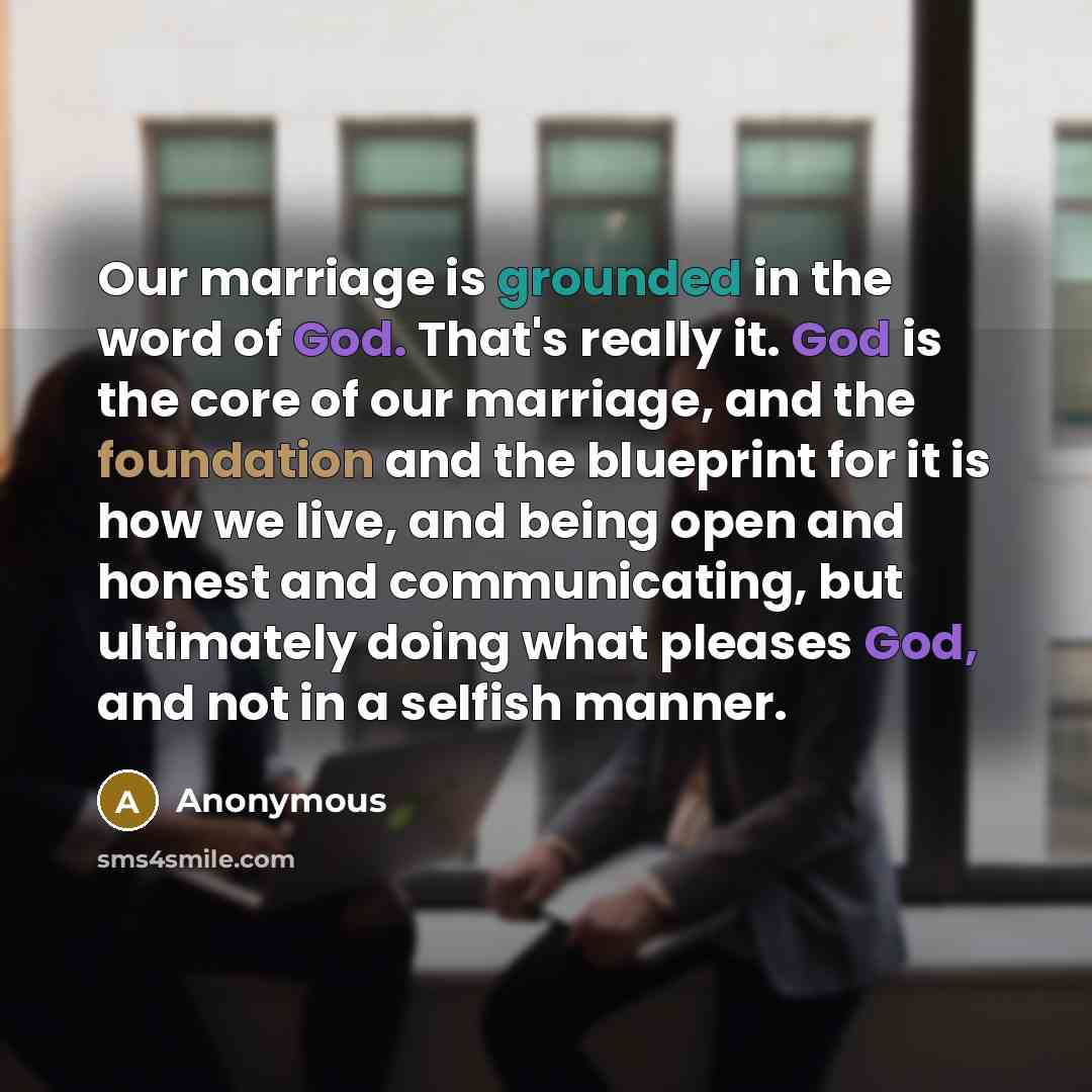 “Our marriage is grounded in the word of God. That's really it. God is the core of our marriage, and the foundation and the blueprint for it is how we live, and being open and honest and communicating, but ultimately doing what pleases God, and not in a selfish manner.” quote by Anonymous