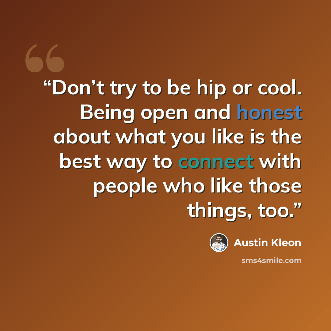 “Don’t try to be hip or cool. Being open and honest about what you like is the best way to connect with people who like those things, too.” quote by Austin Kleon