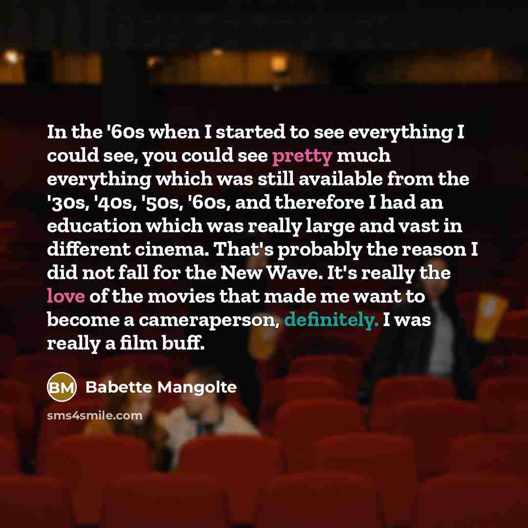 “In the '60s when I started to see everything I could see, you could see pretty much everything which was still available from the '30s, '40s, '50s, '60s, and therefore I had an education which was really large and vast in different cinema. That's probably the reason I did not fall for the New…” quote by Babette Mangolte