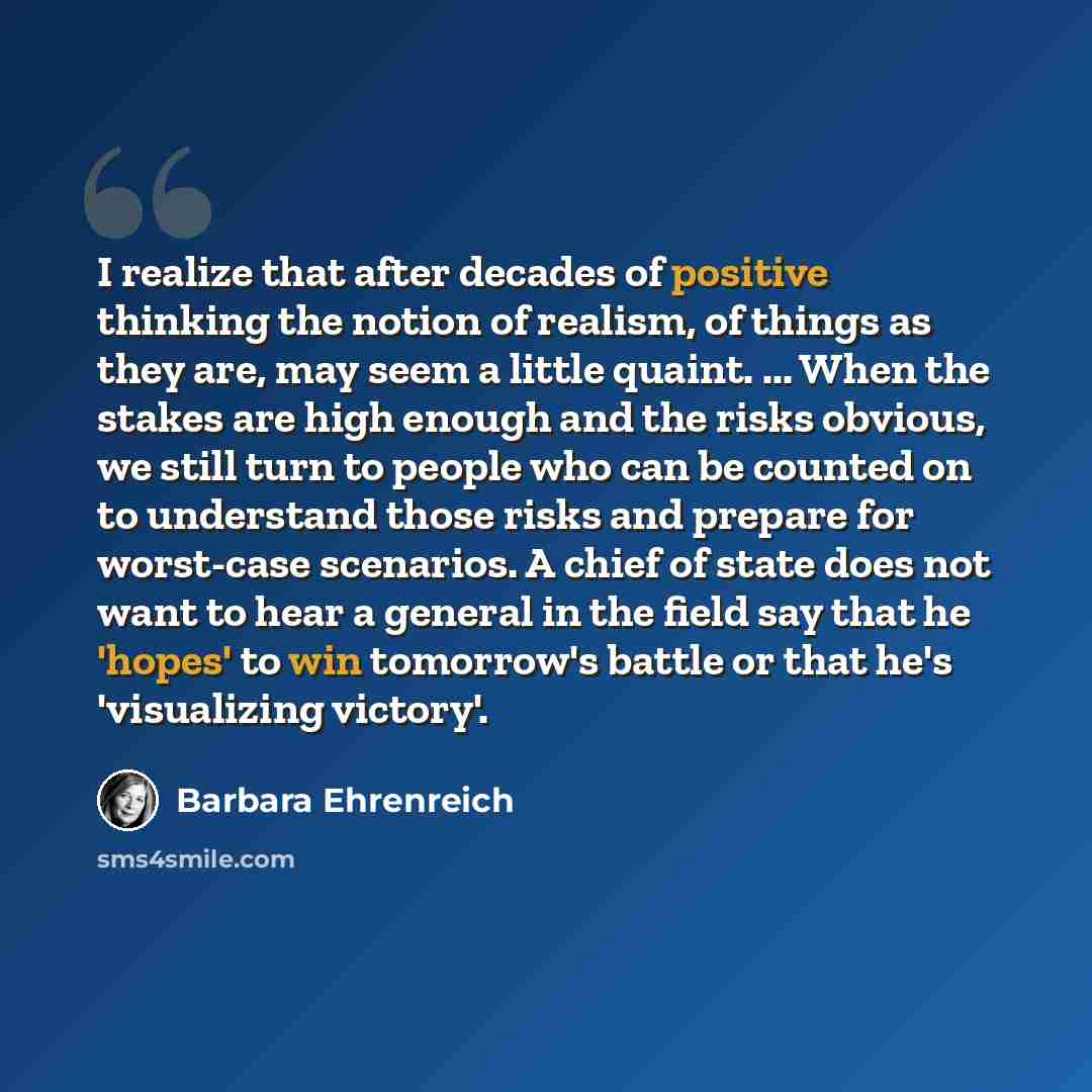 “I realize that after decades of positive thinking the notion of realism, of things as they are, may seem a little quaint. ... When the stakes are high enough and the risks obvious, we still turn to people who can be counted on to understand those risks and prepare for worst-case scenarios. A chief…” quote by Barbara Ehrenreich