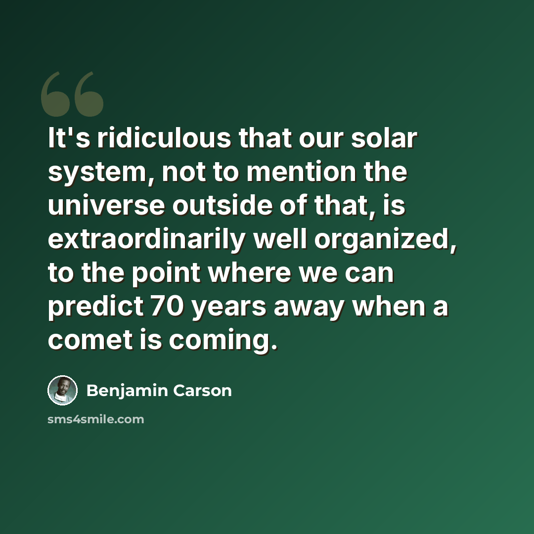 “It's ridiculous that our solar system, not to mention the universe outside of that, is extraordinarily well organized, to the point where we can predict 70 years away when a comet is coming.” quote by Benjamin Carson