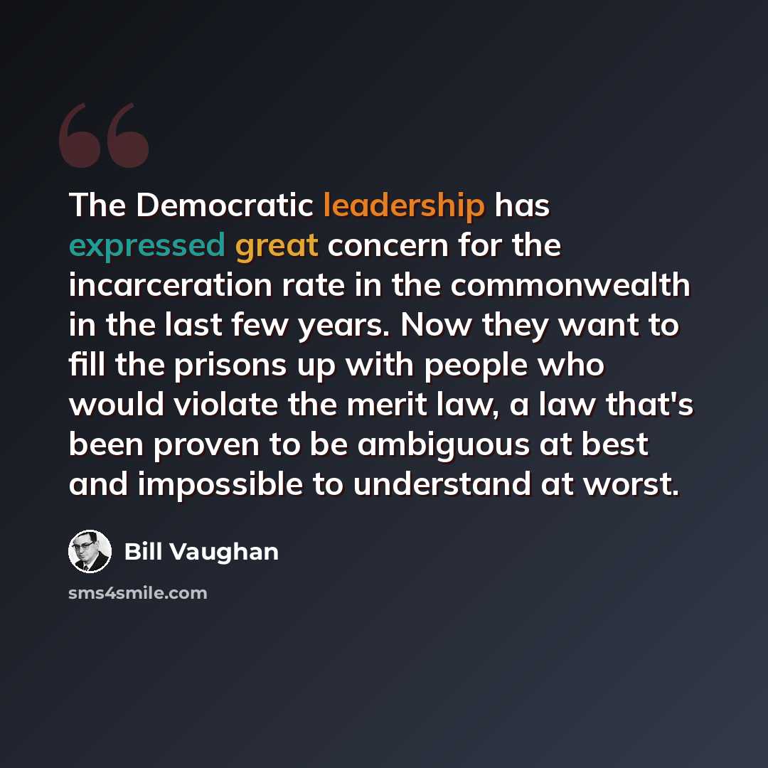 “The Democratic leadership has expressed great concern for the incarceration rate in the commonwealth in the last few years. Now they want to fill the prisons up with people who would violate the merit law, a law that's been proven to be ambiguous at best and impossible to understand at worst.” quote by Bill Vaughan
