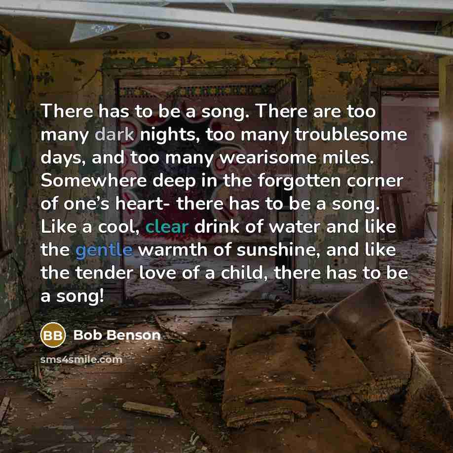 “There has to be a song. There are too many dark nights, too many troublesome days, and too many wearisome miles. Somewhere deep in the forgotten corner of one’s heart- there has to be a song. Like a cool, clear drink of water and like the gentle warmth of sunshine, and like the tender love of a…” quote by Bob Benson