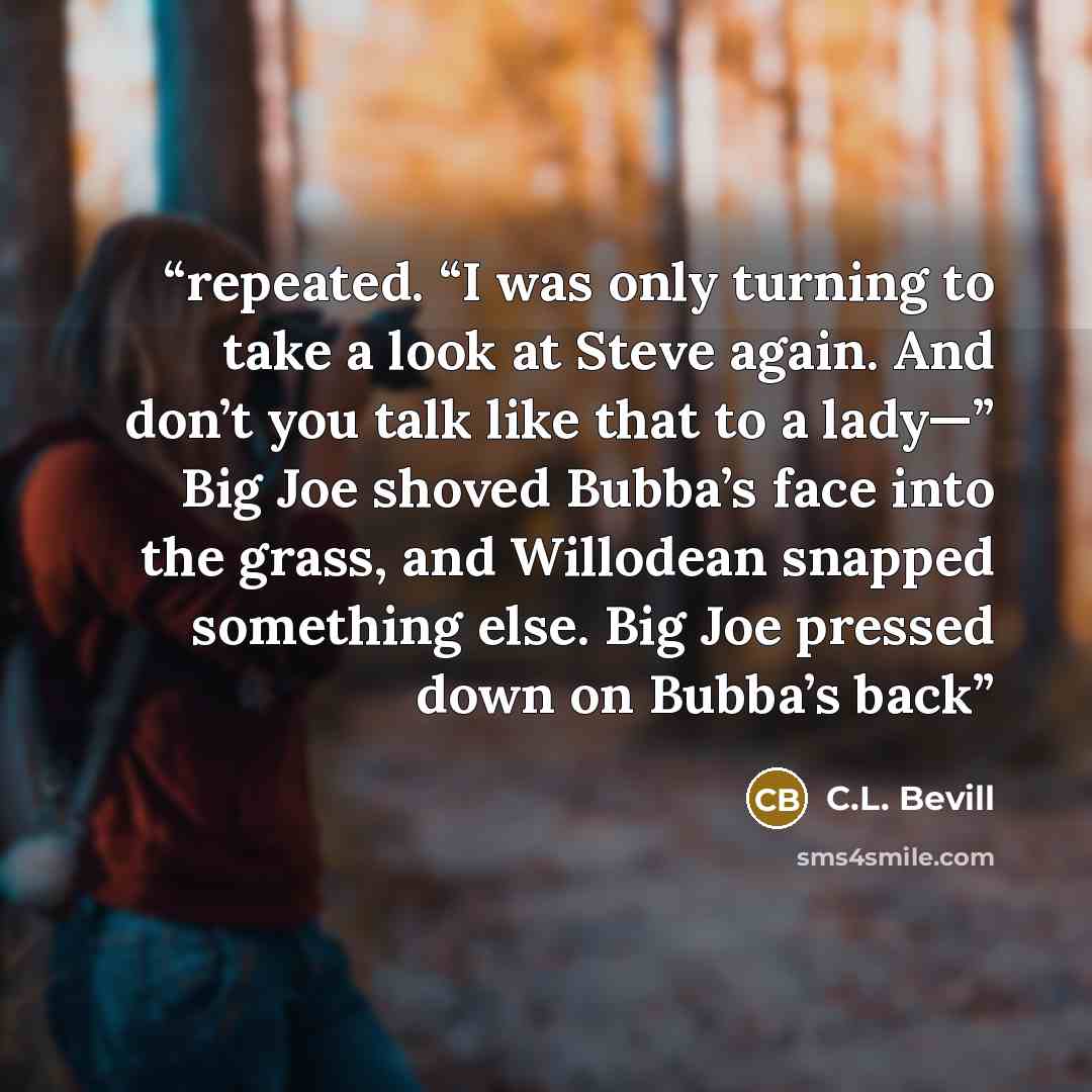 “repeated. “I was only turning to take a look at Steve again. And don’t you talk like that to a lady—” Big Joe shoved Bubba’s face into the grass, and Willodean snapped something else. Big Joe pressed down on Bubba’s back” quote by C.L. Bevill