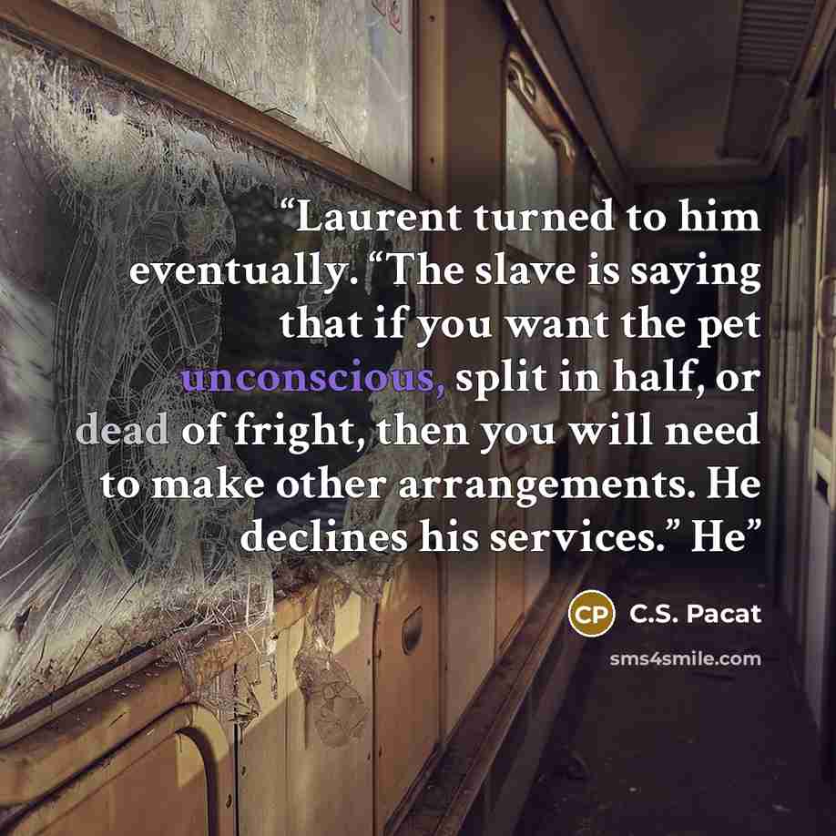 “Laurent turned to him eventually. “The slave is saying that if you want the pet unconscious, split in half, or dead of fright, then you will need to make other arrangements. He declines his services.” He” quote by C.S. Pacat