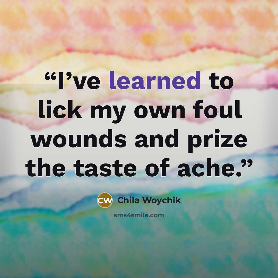 “I’ve learned to lick my own foul wounds and prize the taste of ache.” quote by Chila Woychik