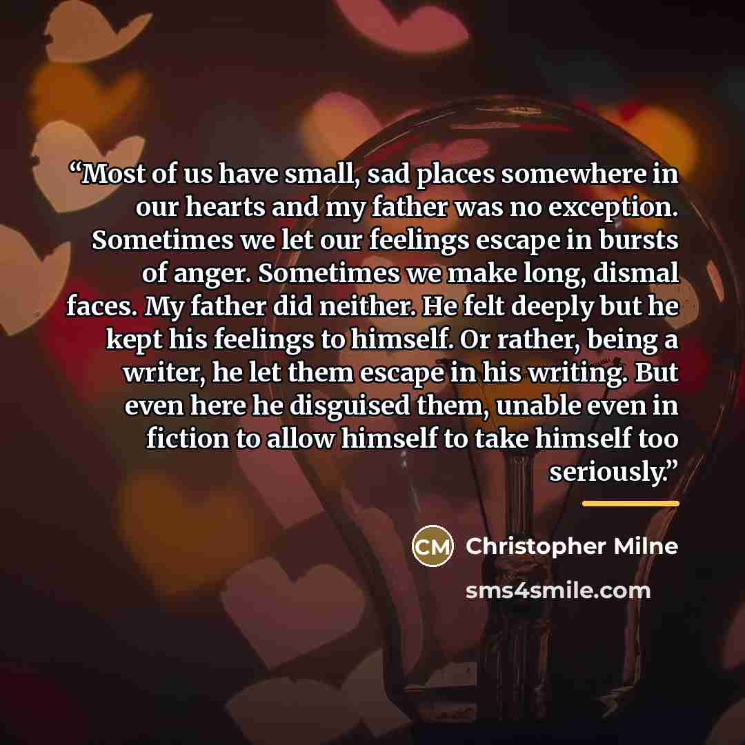 “Most of us have small, sad places somewhere in our hearts and my father was no exception. Sometimes we let our feelings escape in bursts of anger. Sometimes we make long, dismal faces. My father did neither. He felt deeply but he kept his feelings to himself. Or rather, being a writer, he let them…” quote by Christopher Milne