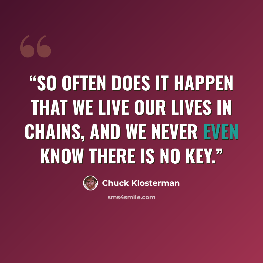 “So often does it happen that we live our lives in chains, and we never even know there is no key.” quote by Chuck Klosterman