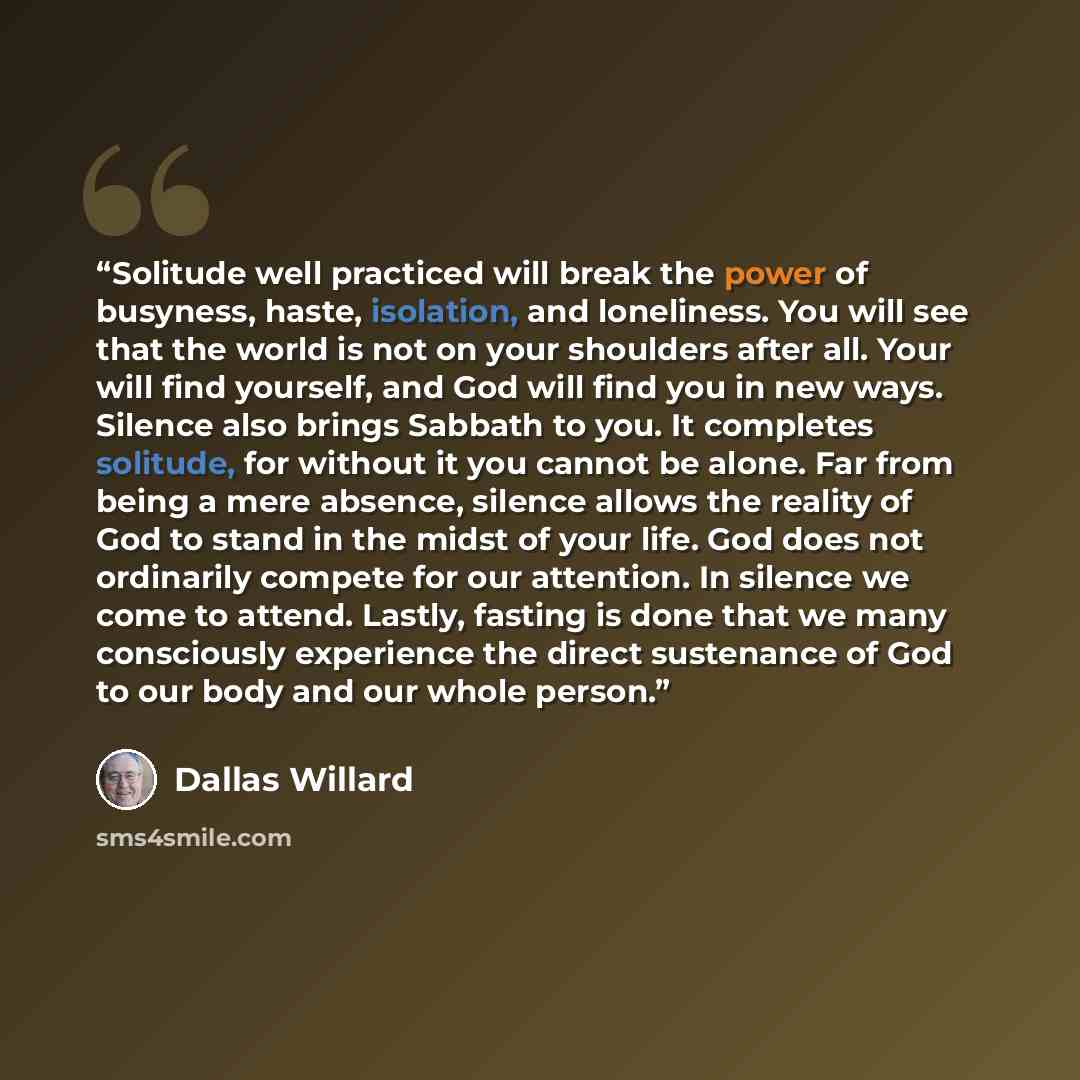 “Solitude well practiced will break the power of busyness, haste, isolation, and loneliness. You will see that the world is not on your shoulders after all. Your will find yourself, and God will find you in new ways. Silence also brings Sabbath to you. It completes solitude, for without it you…” quote by Dallas Willard