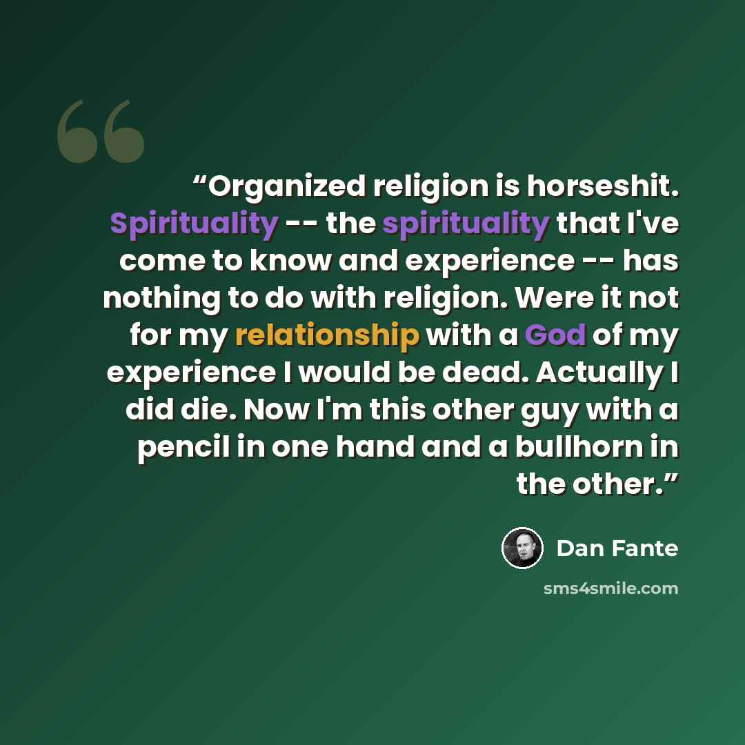“Organized religion is horseshit. Spirituality -- the spirituality that I've come to know and experience -- has nothing to do with religion. Were it not for my relationship with a God of my experience I would be dead. Actually I did die. Now I'm this other guy with a pencil in one hand and a…” quote by Dan Fante