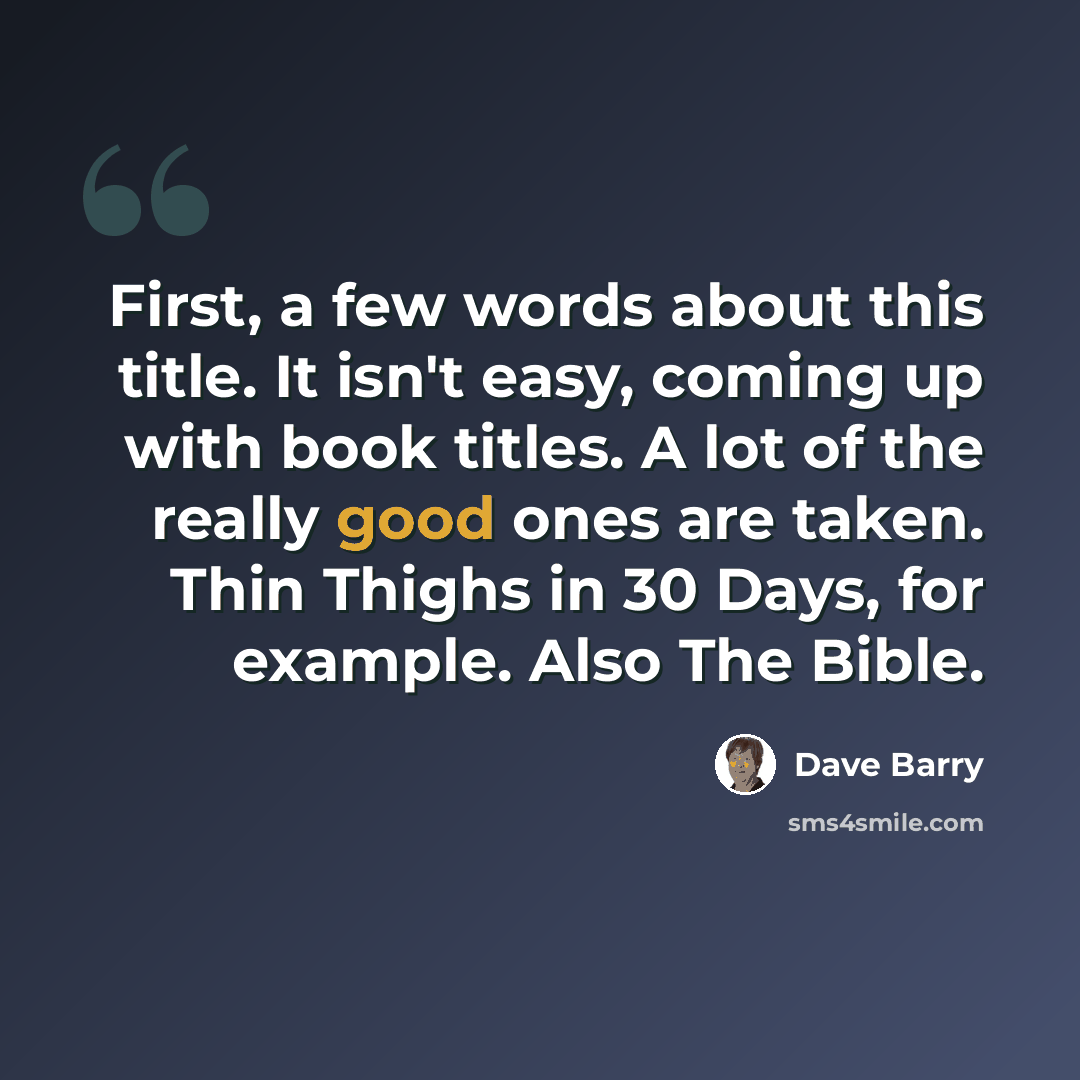 “First, a few words about this title. It isn't easy, coming up with book titles. A lot of the really good ones are taken. Thin Thighs in 30 Days, for example. Also The Bible.” quote by Dave Barry