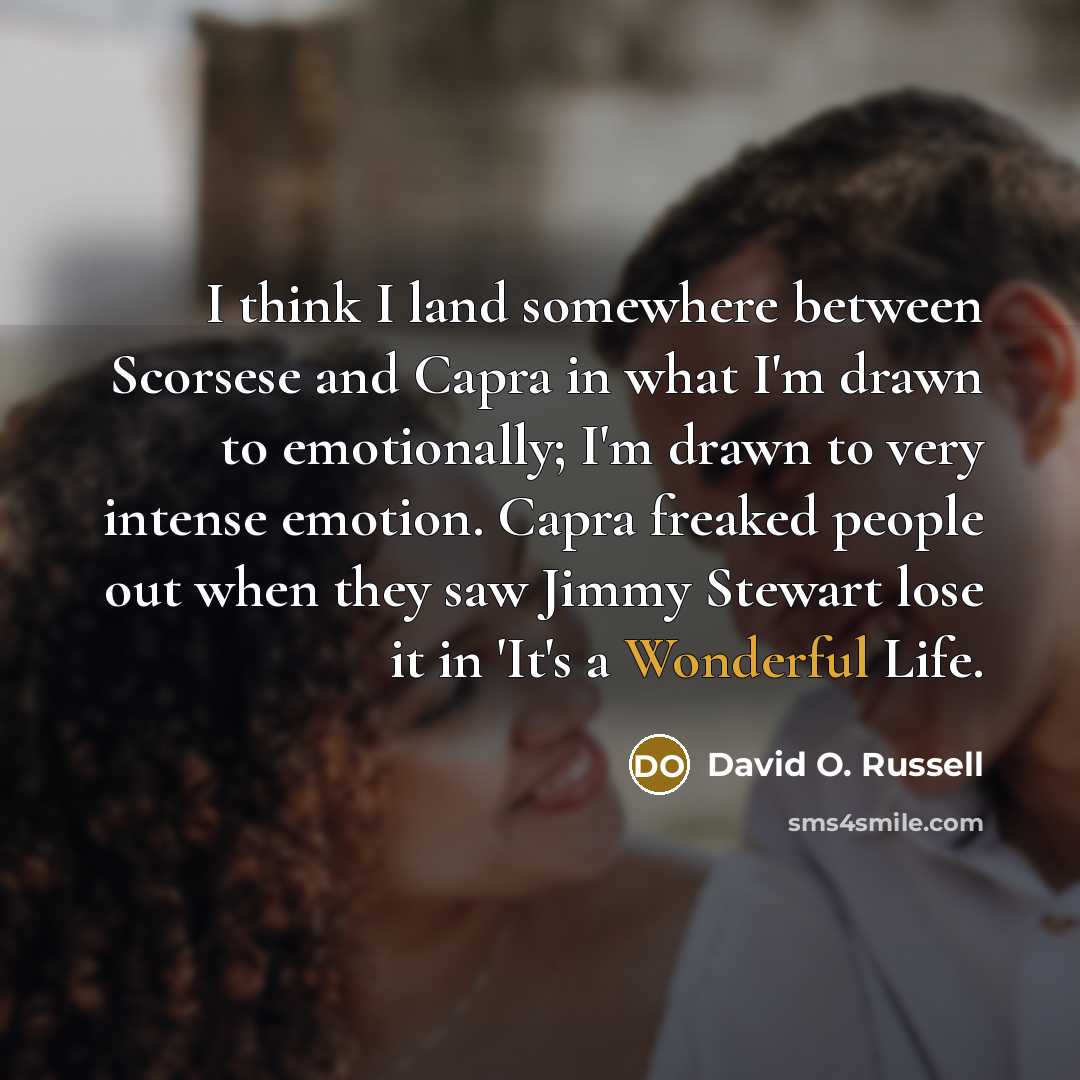 “I think I land somewhere between Scorsese and Capra in what I'm drawn to emotionally; I'm drawn to very intense emotion. Capra freaked people out when they saw Jimmy Stewart lose it in 'It's a Wonderful Life.” quote by David O. Russell