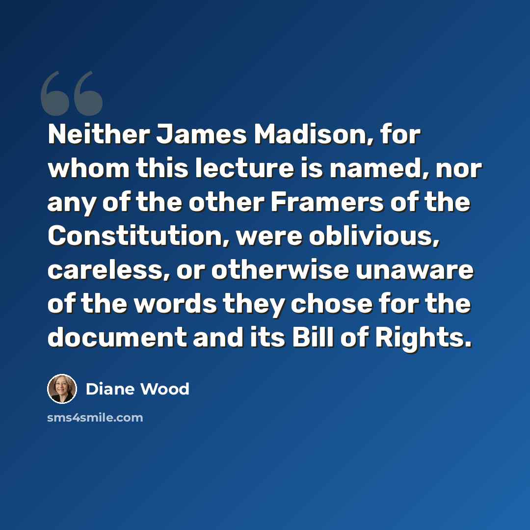 “Neither James Madison, for whom this lecture is named, nor any of the other Framers of the Constitution, were oblivious, careless, or otherwise unaware of the words they chose for the document and its Bill of Rights.” quote by Diane Wood