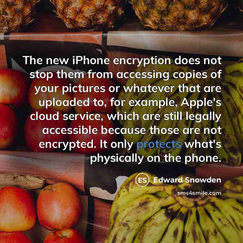 “The new iPhone encryption does not stop them from accessing copies of your pictures or whatever that are uploaded to, for example, Apple's cloud service, which are still legally accessible because those are not encrypted. It only protects what's physically on the phone.” quote by Edward Snowden