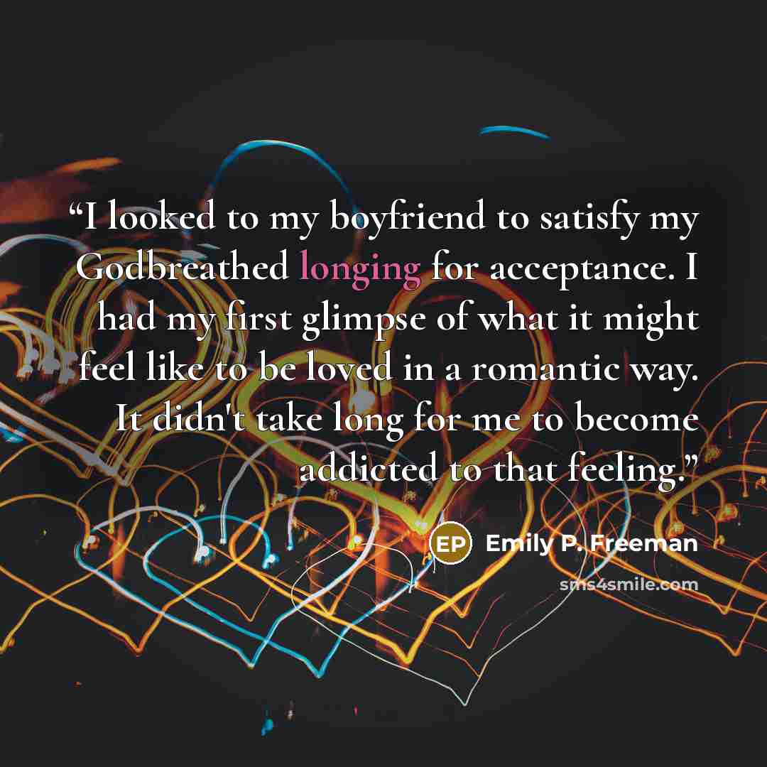 “I looked to my boyfriend to satisfy my Godbreathed longing for acceptance. I had my first glimpse of what it might feel like to be loved in a romantic way. It didn't take long for me to become addicted to that feeling.” quote by Emily P. Freeman