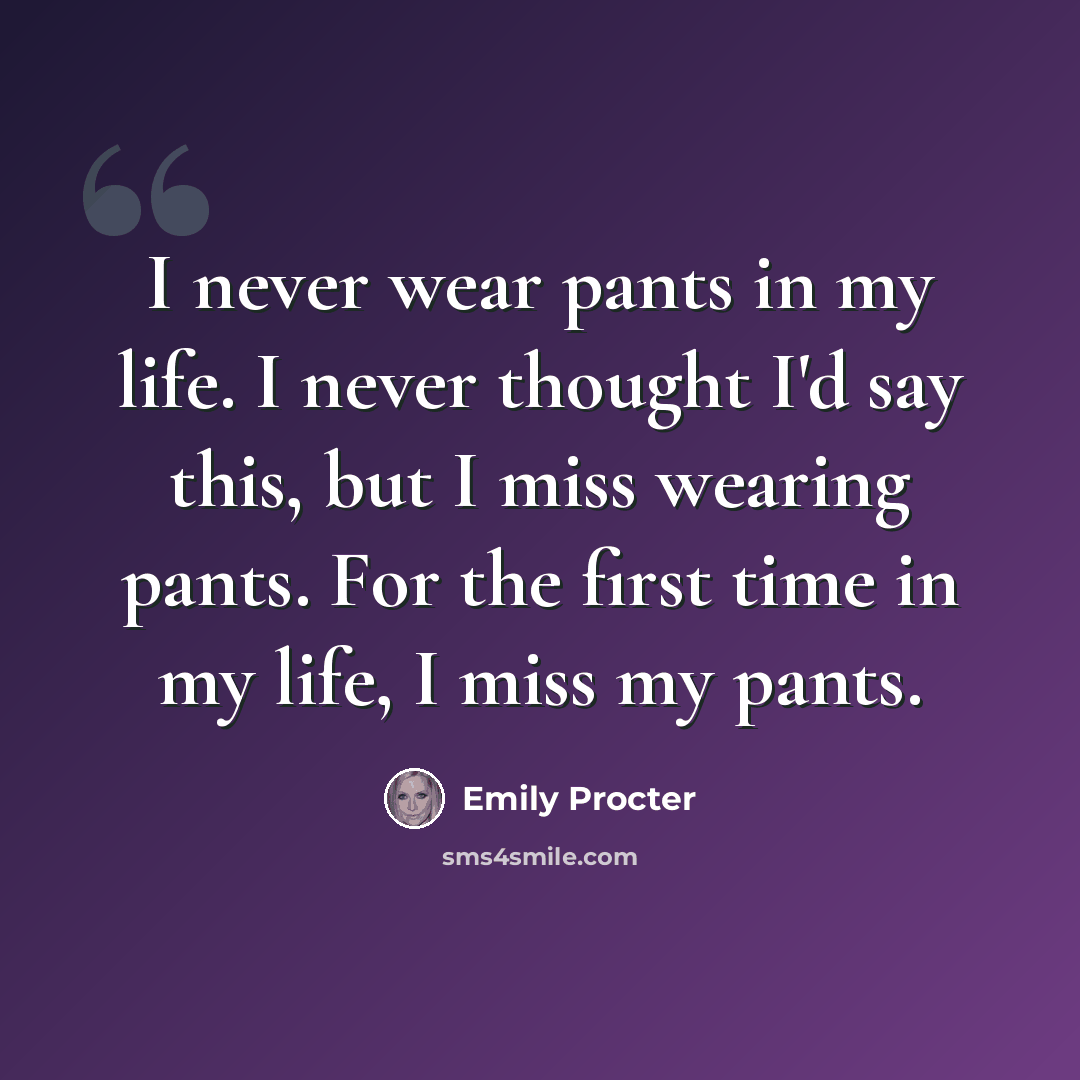 “I never wear pants in my life. I never thought I'd say this, but I miss wearing pants. For the first time in my life, I miss my pants.” quote by Emily Procter