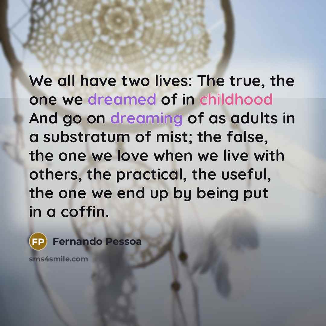 “We all have two lives: The true, the one we dreamed of in childhood And go on dreaming of as adults in a substratum of mist; the false, the one we love when we live with others, the practical, the useful, the one we end up by being put in a coffin.” quote by Fernando Pessoa
