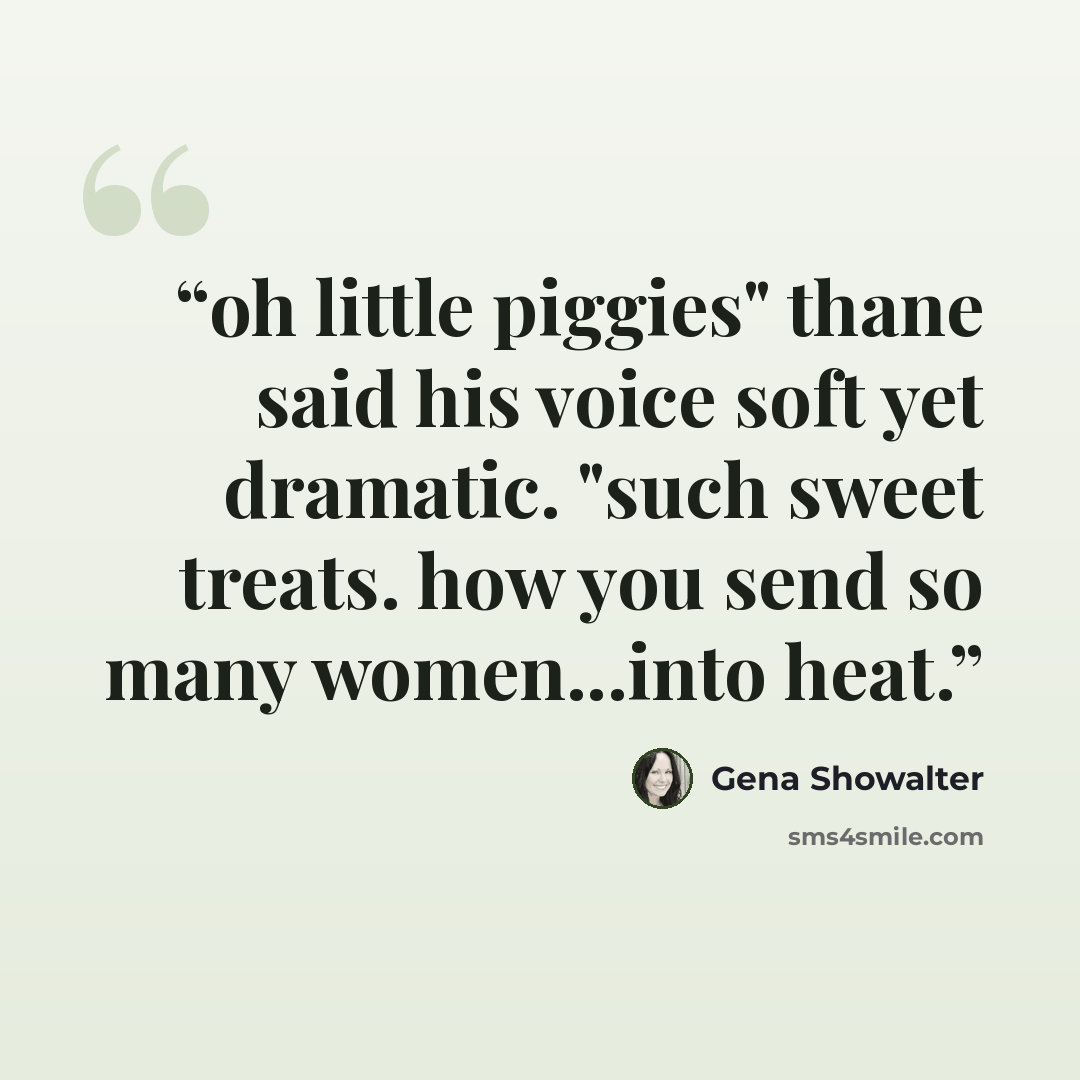 “oh little piggies" thane said his voice soft yet dramatic. "such sweet treats. how you send so many women...into heat.” quote by Gena Showalter
