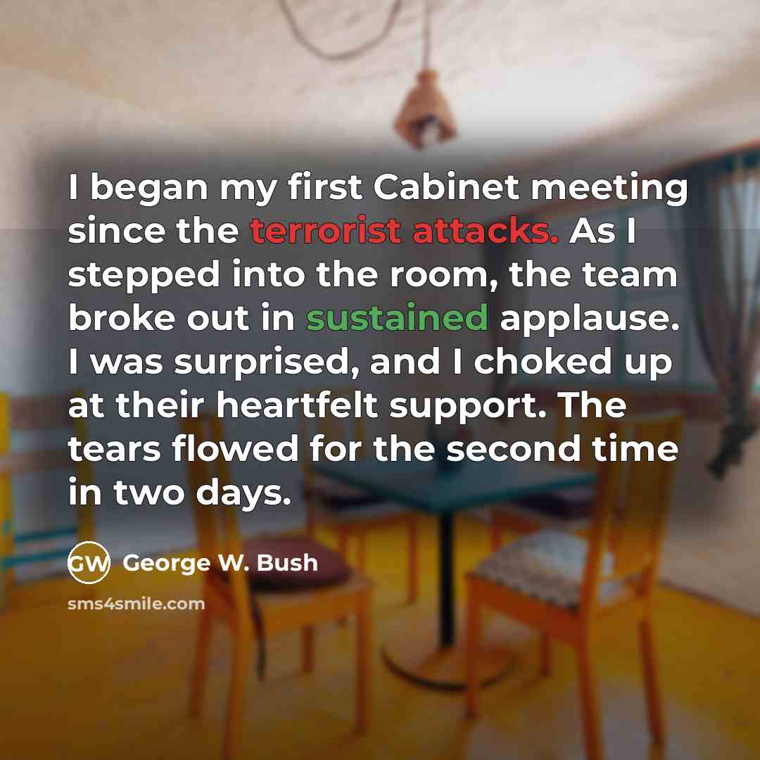 “I began my first Cabinet meeting since the terrorist attacks. As I stepped into the room, the team broke out in sustained applause. I was surprised, and I choked up at their heartfelt support. The tears flowed for the second time in two days.” quote by George W. Bush