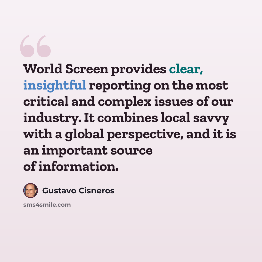 “World Screen provides clear, insightful reporting on the most critical and complex issues of our industry. It combines local savvy with a global perspective, and it is an important source of information.” quote by Gustavo Cisneros
